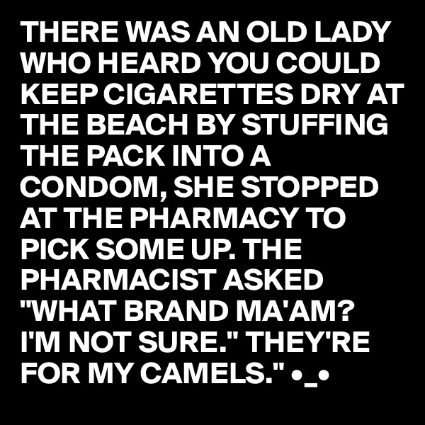 THERE WAS AN OLD LADY WHO HEARD YOU COULD KEEP CIGARETTES DRY AT THE BEACH BY STUFFING THE PACK INTO A CONDOM, SHE STOPPED AT THE PHARMACY TO PICK SOME UP. THE PHARMACIST ASKED  "WHAT BRAND MA'AM?
I'M NOT SURE." THEY'RE FOR MY CAMELS." •_•