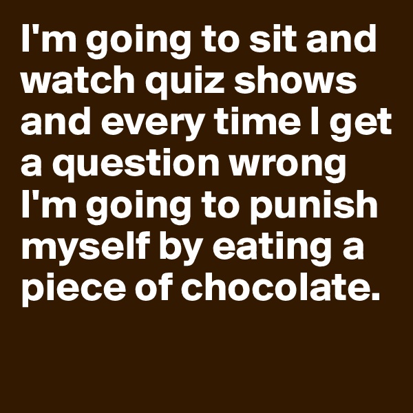 I'm going to sit and watch quiz shows and every time I get a question wrong I'm going to punish myself by eating a piece of chocolate.
