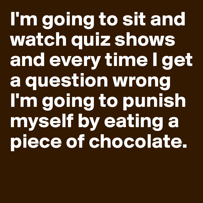 I'm going to sit and watch quiz shows and every time I get a question wrong I'm going to punish myself by eating a piece of chocolate.
