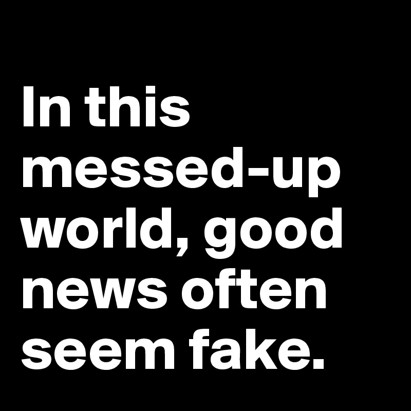 
In this
messed-up world, good news often seem fake.