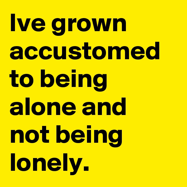 Ive grown accustomed to being alone and not being lonely.