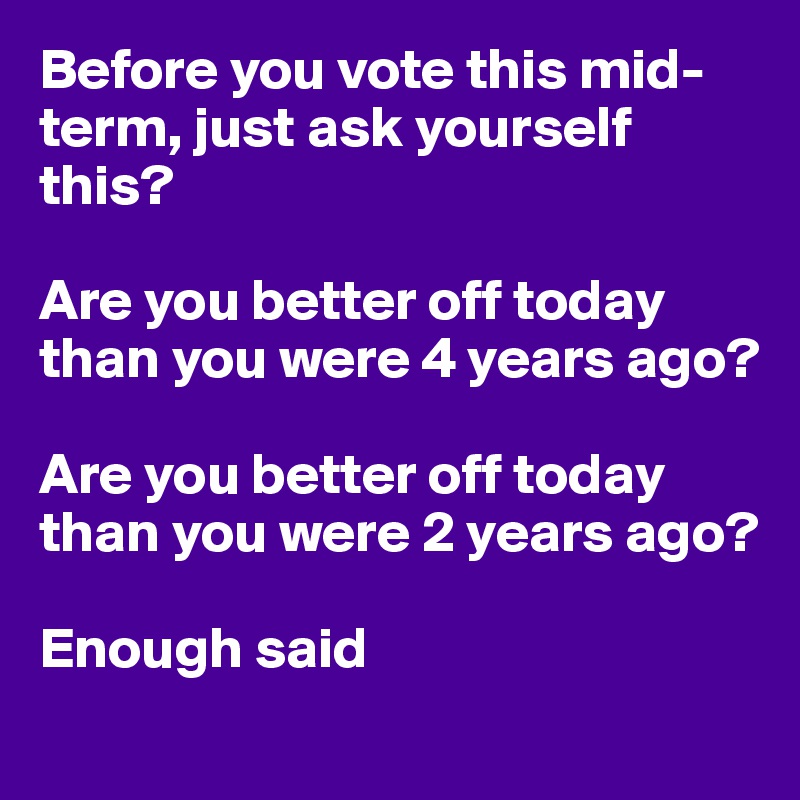 Before you vote this mid-term, just ask yourself this?

Are you better off today than you were 4 years ago?

Are you better off today than you were 2 years ago?

Enough said 