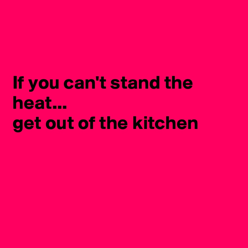 


If you can't stand the heat...
get out of the kitchen




