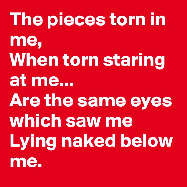 The pieces torn in me,
When torn staring at me...
Are the same eyes which saw me
Lying naked below me.