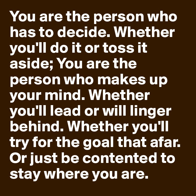 You are the person who has to decide. Whether you'll do it or toss it aside; You are the person who makes up your mind. Whether you'll lead or will linger behind. Whether you'll try for the goal that afar. Or just be contented to stay where you are.