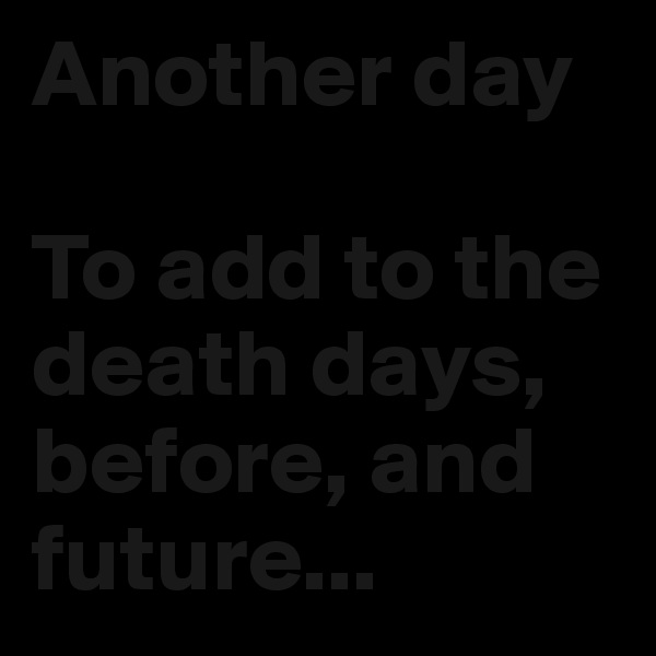 Another day

To add to the death days, before, and future...