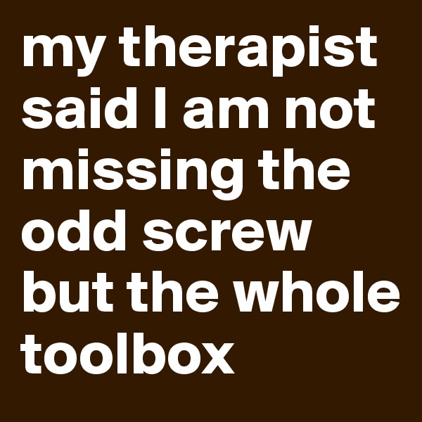 my therapist said I am not missing the odd screw but the whole toolbox