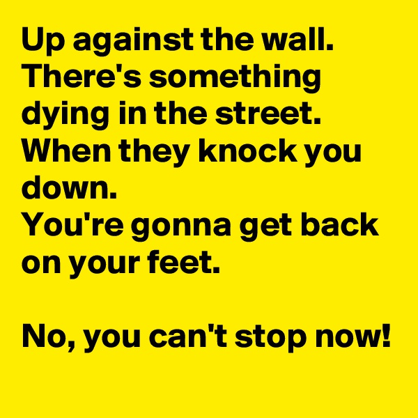 Up against the wall.
There's something dying in the street.
When they knock you down.
You're gonna get back on your feet.

No, you can't stop now!