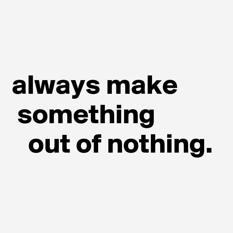 

always make         something              out of nothing.

