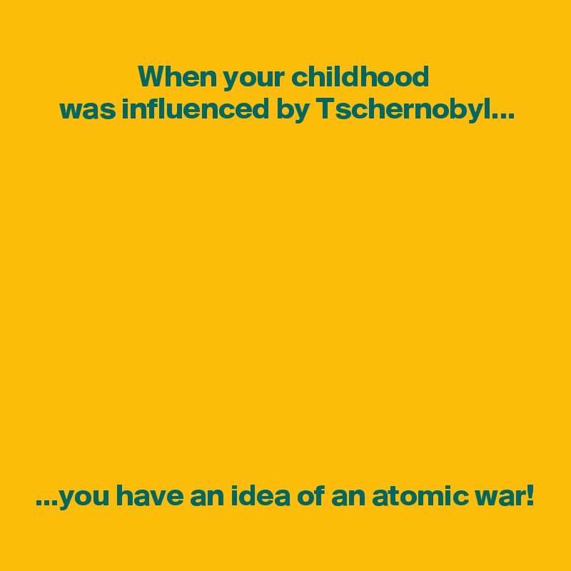 
                  When your childhood
     was influenced by Tschernobyl...











 ...you have an idea of an atomic war!