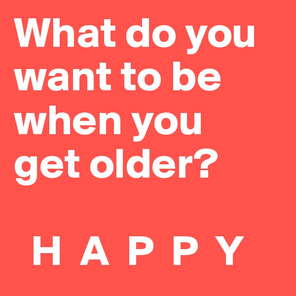 What do you want to be when you 
get older?

  H  A  P  P  Y