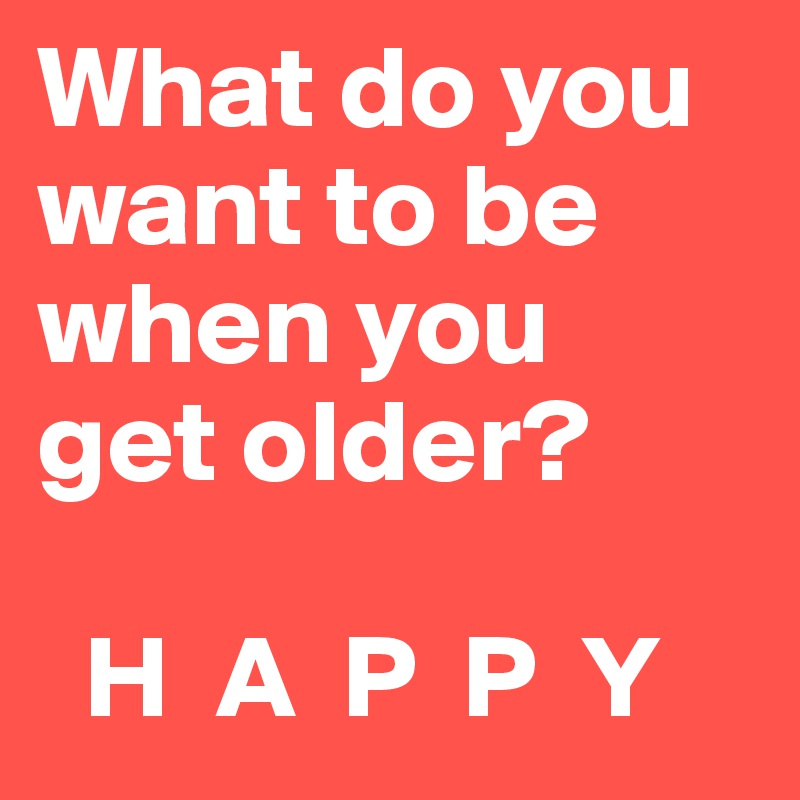 What do you want to be when you 
get older?

  H  A  P  P  Y