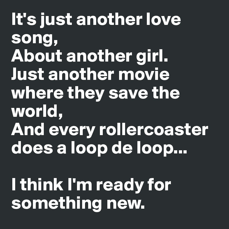 It's just another love song,
About another girl.
Just another movie where they save the world,
And every rollercoaster does a loop de loop...

I think I'm ready for 
something new.