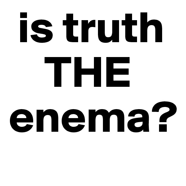  is truth  
    THE 
enema?