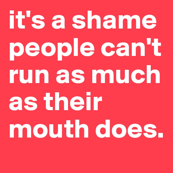it's a shame people can't run as much as their mouth does.