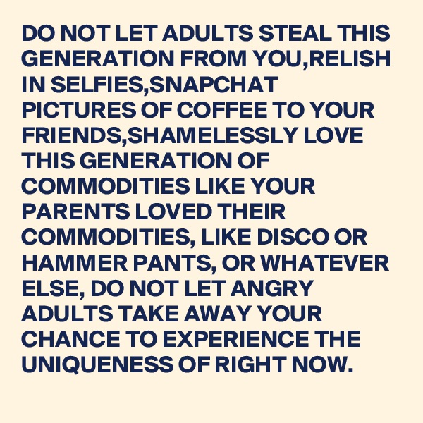 DO NOT LET ADULTS STEAL THIS GENERATION FROM YOU,RELISH IN SELFIES,SNAPCHAT PICTURES OF COFFEE TO YOUR FRIENDS,SHAMELESSLY LOVE THIS GENERATION OF COMMODITIES LIKE YOUR PARENTS LOVED THEIR COMMODITIES, LIKE DISCO OR HAMMER PANTS, OR WHATEVER ELSE, DO NOT LET ANGRY ADULTS TAKE AWAY YOUR CHANCE TO EXPERIENCE THE UNIQUENESS OF RIGHT NOW.