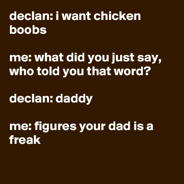 declan: i want chicken boobs

me: what did you just say, who told you that word?

declan: daddy

me: figures your dad is a freak

