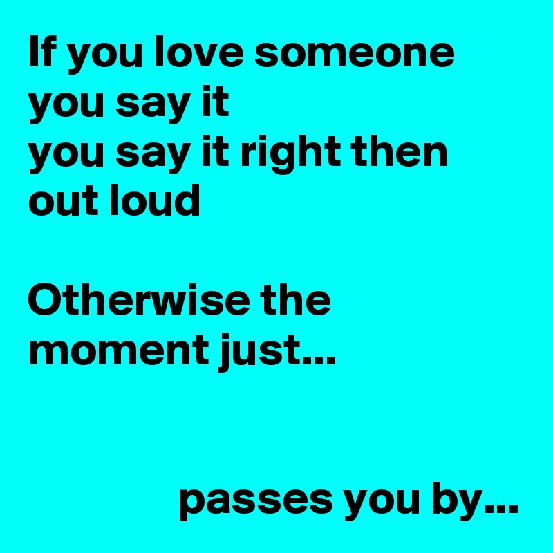 If you love someone
you say it
you say it right then
out loud

Otherwise the moment just...


                passes you by...