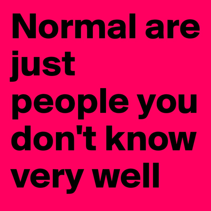 Normal are just people you don't know 
very well