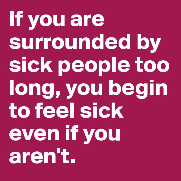 If you are surrounded by sick people too long, you begin to feel sick even if you aren't.