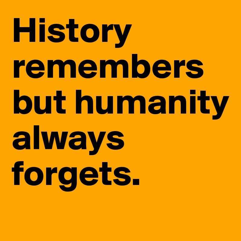 History remembers but humanity always forgets.