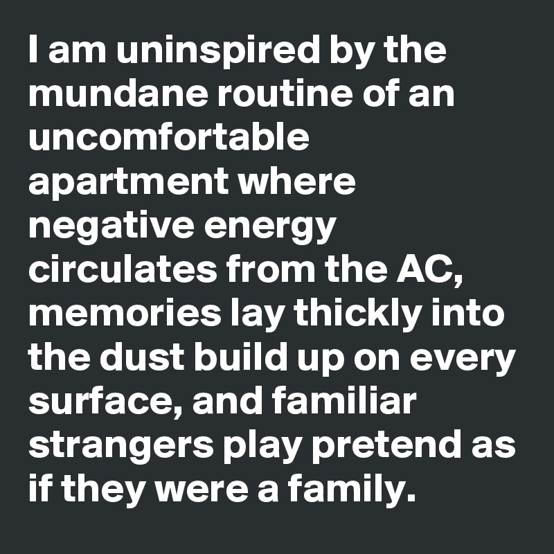 I am uninspired by the mundane routine of an uncomfortable apartment where negative energy circulates from the AC, memories lay thickly into the dust build up on every surface, and familiar strangers play pretend as if they were a family. 