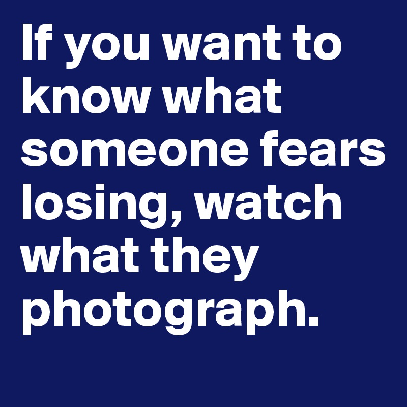 If you want to know what someone fears losing, watch what they photograph. 
