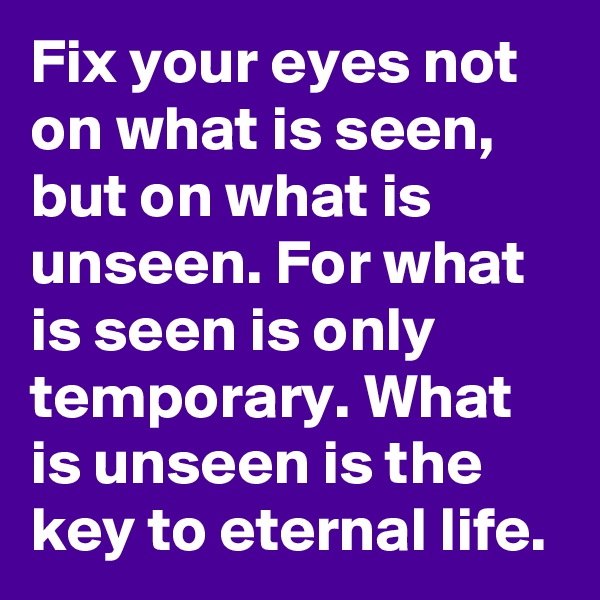Fix your eyes not on what is seen, but on what is unseen. For what  is seen is only temporary. What is unseen is the key to eternal life.