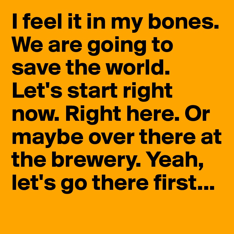 I feel it in my bones. We are going to save the world. Let's start right now. Right here. Or maybe over there at the brewery. Yeah, let's go there first...