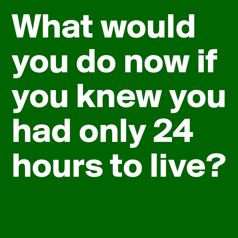 What would you do now if you knew you had only 24 hours to live?
