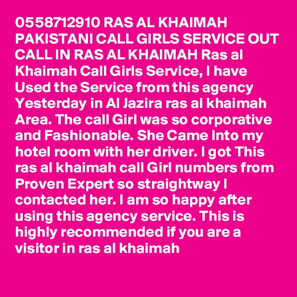 0558712910 RAS AL KHAIMAH PAKISTANI CALL GIRLS SERVICE OUT CALL IN RAS AL KHAIMAH Ras al Khaimah Call Girls Service, I have Used the Service from this agency Yesterday in Al Jazira ras al khaimah Area. The call Girl was so corporative and Fashionable. She Came Into my hotel room with her driver. I got This ras al khaimah call Girl numbers from Proven Expert so straightway I contacted her. I am so happy after using this agency service. This is highly recommended if you are a visitor in ras al khaimah