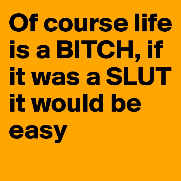 Of course life is a BITCH, if it was a SLUT it would be easy