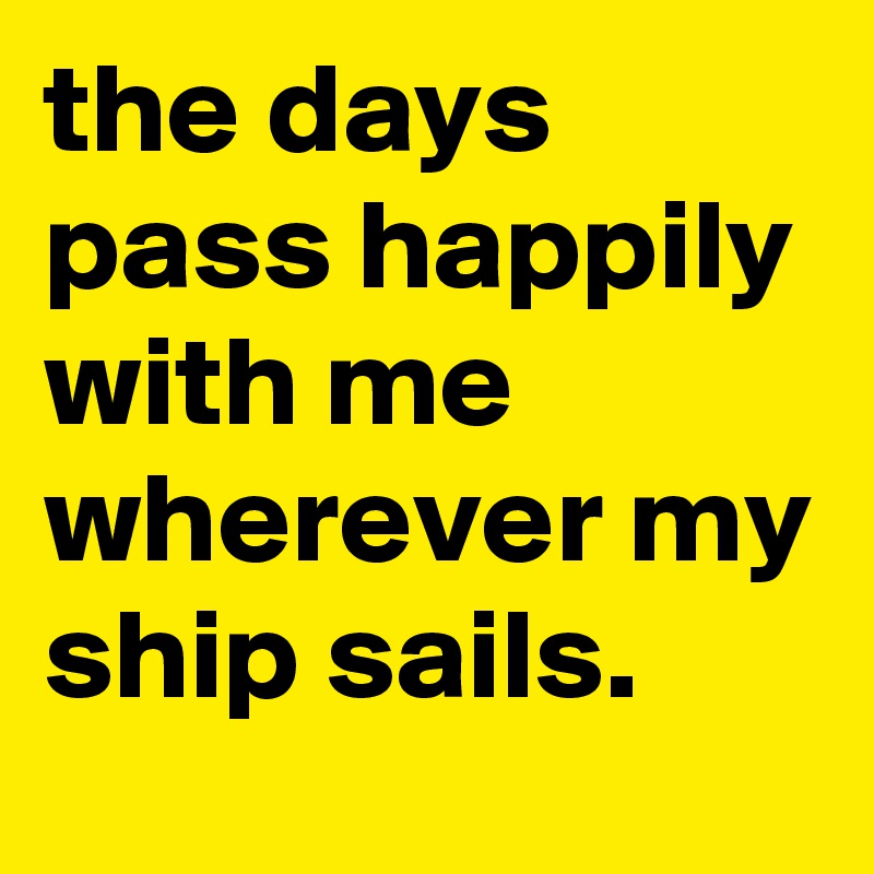 the days pass happily with me wherever my ship sails.