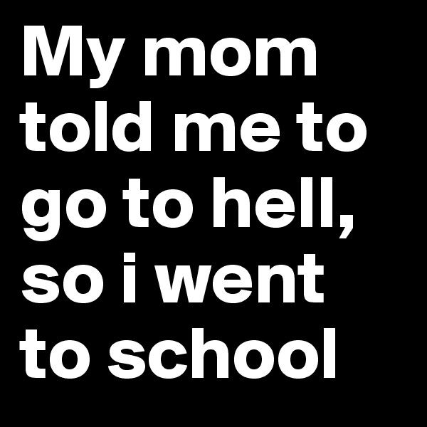 My mom told me to go to hell, so i went to school