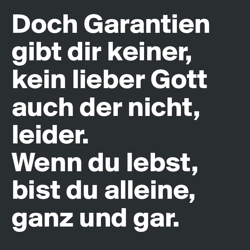 Doch Garantien gibt dir keiner, kein lieber Gott auch der nicht, leider. 
Wenn du lebst, bist du alleine, ganz und gar.