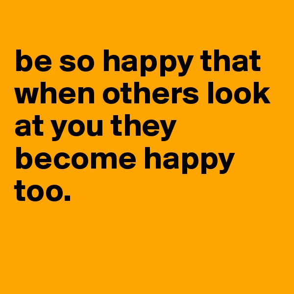 
be so happy that when others look at you they become happy too.

