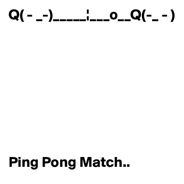 Q( - _-)_____¦___o__Q(-_ - )









Ping Pong Match..