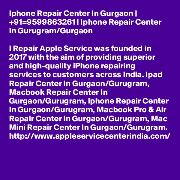 Iphone Repair Center In Gurgaon | +91=9599863261 | Iphone Repair Center In Gurugram/Gurgaon

I Repair Apple Service was founded in 2017 with the aim of providing superior and high-quality iPhone repairing services to customers across India. Ipad Repair Center In Gurgaon/Gurugram, Macbook Repair Center In Gurgaon/Gurugram, Iphone Repair Center In Gurgaon/Gurugram, Macbook Pro & Air Repair Center in Gurgaon/Gurugram, Mac Mini Repair Center In Gurgaon/Gurugram.  http://www.appleservicecenterindia.com/