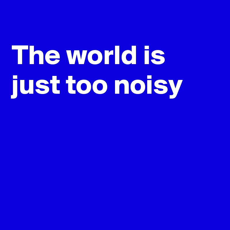
The world is just too noisy



