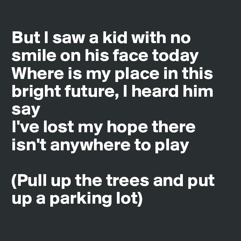 
But I saw a kid with no smile on his face today
Where is my place in this bright future, I heard him say
I've lost my hope there isn't anywhere to play

(Pull up the trees and put up a parking lot)
