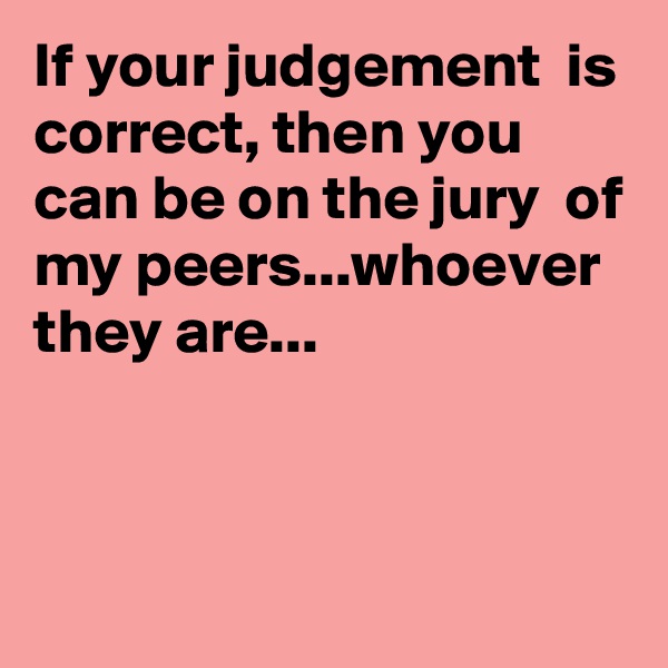 If your judgement  is correct, then you can be on the jury  of my peers...whoever they are...



