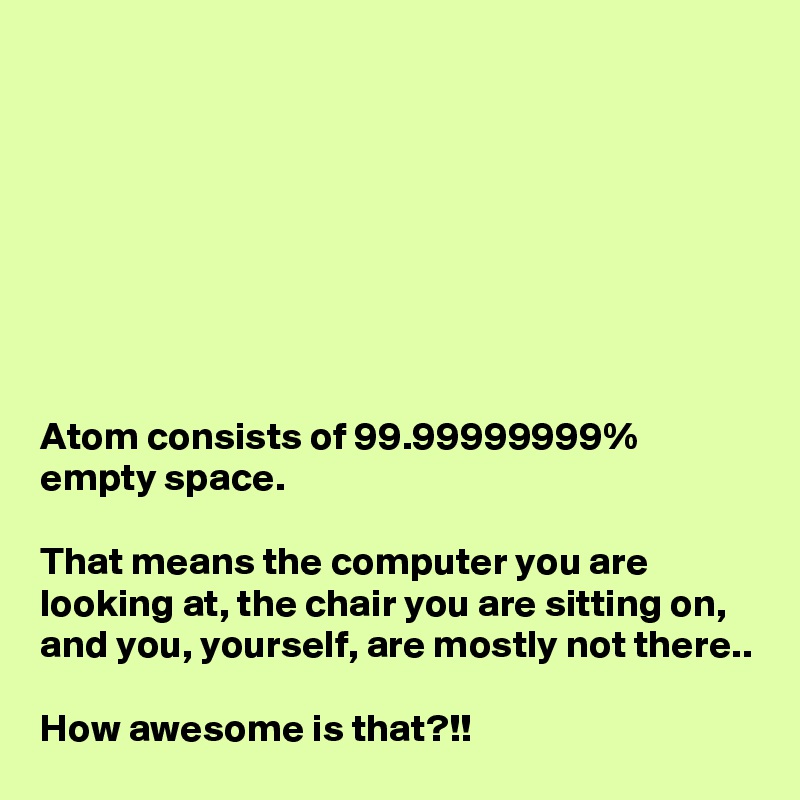 








Atom consists of 99.99999999%
empty space.

That means the computer you are looking at, the chair you are sitting on, and you, yourself, are mostly not there..

How awesome is that?!!