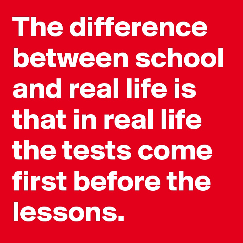 The difference between school and real life is that in real life the tests come first before the lessons.
