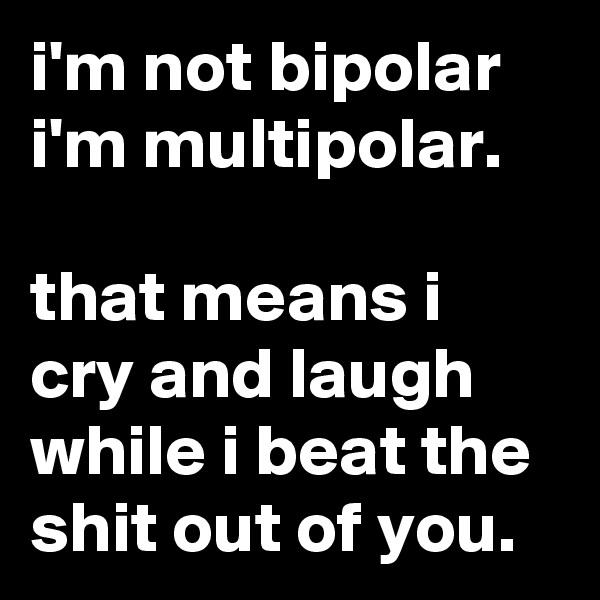 i'm not bipolar i'm multipolar.

that means i cry and laugh while i beat the shit out of you.