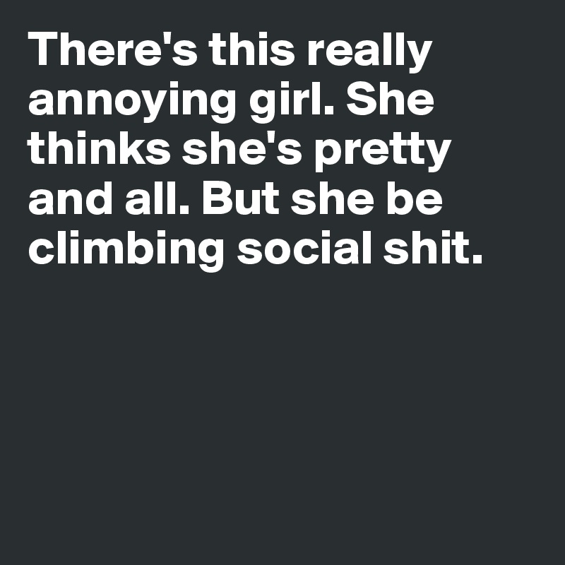 There's this really annoying girl. She thinks she's pretty and all. But she be climbing social shit.




