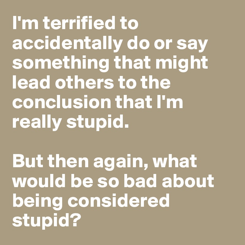 I'm terrified to accidentally do or say something that might lead others to the conclusion that I'm really stupid. 

But then again, what would be so bad about being considered stupid? 