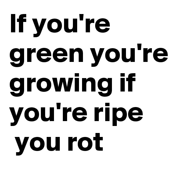 If you're green you're growing if you're ripe 
 you rot