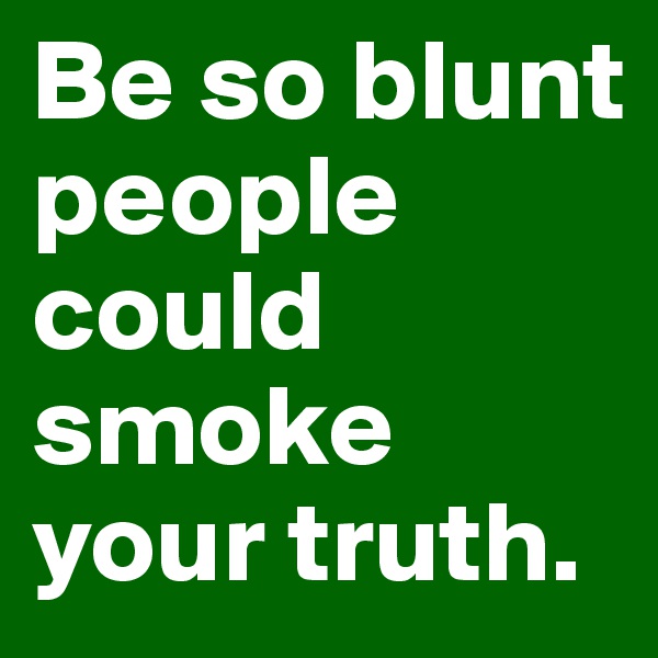 Be so blunt people could smoke your truth.