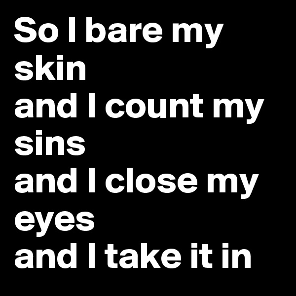 So I bare my skin 
and I count my sins 
and I close my eyes 
and I take it in