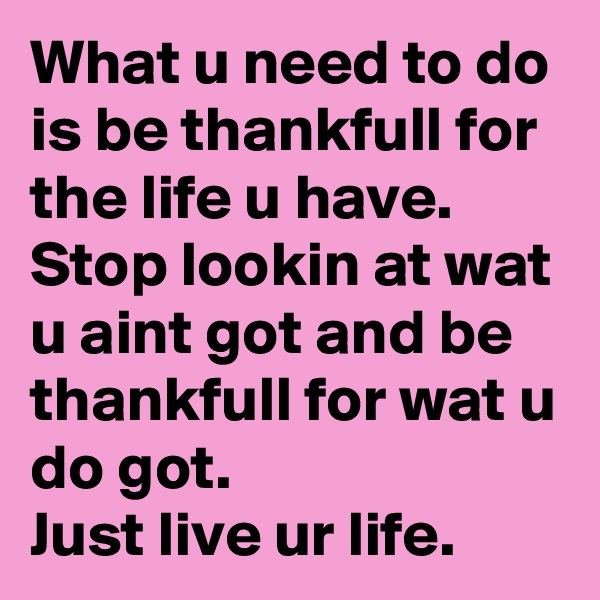 What u need to do is be thankfull for the life u have. Stop lookin at wat u aint got and be thankfull for wat u do got.
Just live ur life.